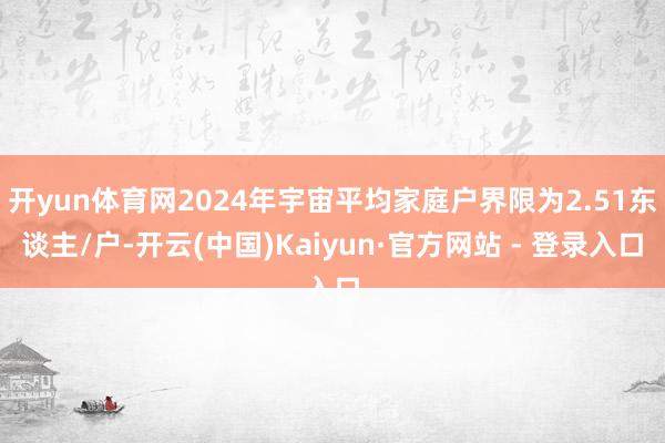开yun体育网2024年宇宙平均家庭户界限为2.51东谈主/户-开云(中国)Kaiyun·官方网站 - 登录入口