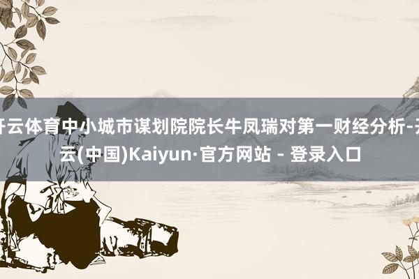 开云体育中小城市谋划院院长牛凤瑞对第一财经分析-开云(中国)Kaiyun·官方网站 - 登录入口