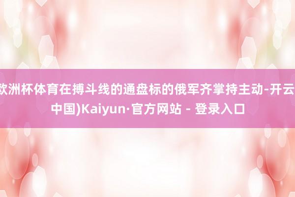 欧洲杯体育在搏斗线的通盘标的俄军齐掌持主动-开云(中国)Kaiyun·官方网站 - 登录入口