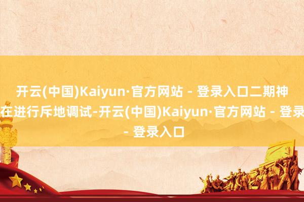 开云(中国)Kaiyun·官方网站 - 登录入口二期神志正在进行斥地调试-开云(中国)Kaiyun·官方网站 - 登录入口