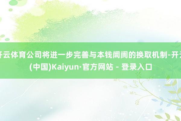 开云体育公司将进一步完善与本钱阛阓的换取机制-开云(中国)Kaiyun·官方网站 - 登录入口