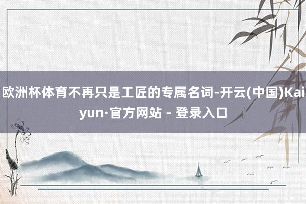 欧洲杯体育不再只是工匠的专属名词-开云(中国)Kaiyun·官方网站 - 登录入口