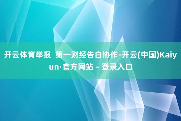 开云体育举报  第一财经告白协作-开云(中国)Kaiyun·官方网站 - 登录入口