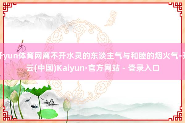 开yun体育网离不开水灵的东谈主气与和睦的烟火气-开云(中国)Kaiyun·官方网站 - 登录入口