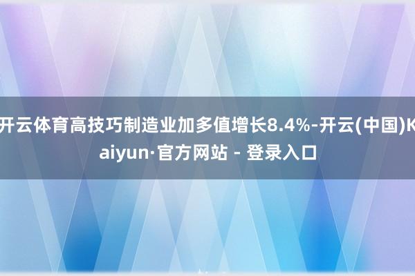 开云体育高技巧制造业加多值增长8.4%-开云(中国)Kaiyun·官方网站 - 登录入口