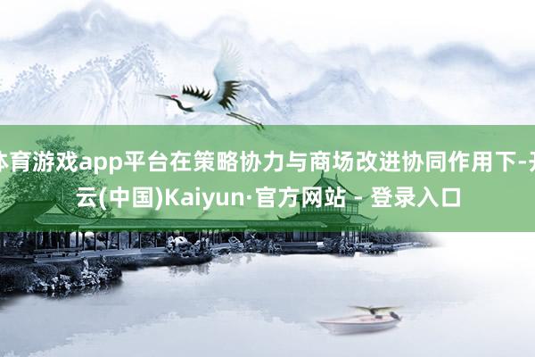 体育游戏app平台在策略协力与商场改进协同作用下-开云(中国)Kaiyun·官方网站 - 登录入口