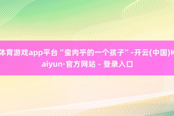 体育游戏app平台“蛮肉乎的一个孩子”-开云(中国)Kaiyun·官方网站 - 登录入口