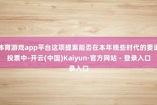 体育游戏app平台这项提案能否在本年晚些时代的要道投票中-开云(中国)Kaiyun·官方网站 - 登录入口