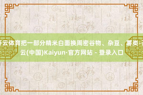 开云体育把一部分精米白面换周密谷物、杂豆、薯类-开云(中国)Kaiyun·官方网站 - 登录入口