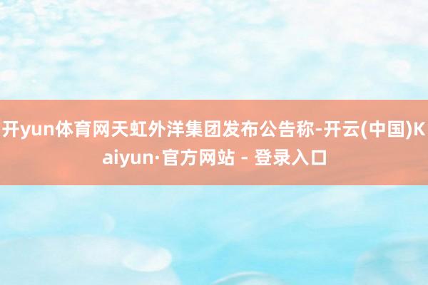 开yun体育网天虹外洋集团发布公告称-开云(中国)Kaiyun·官方网站 - 登录入口